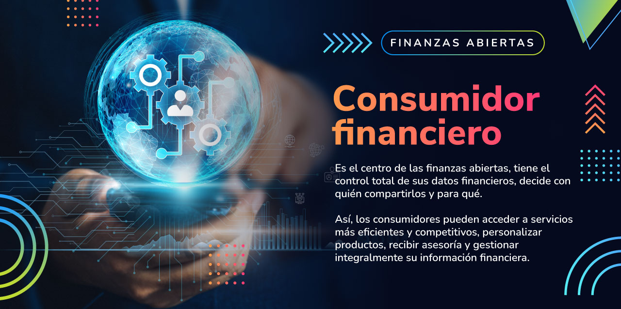Consumidor financiero "Es el centro de las finanzas abiertas, tiene el control total de sus datos financieros, decide con quién compartirlos y para qué. Así, los consumidores pueden acceder a servicios más eficientes y competitivos,personalizar productos"