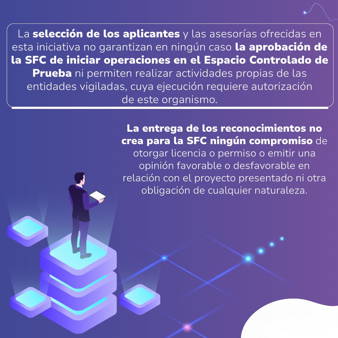 La selección de los aplicantes y las asesorías ofrecidas en esta iniciativa no garantiza en ningún caso la aprobación de la SFC de iniciar operaciones en el espacio controlado de pruebas ni permiten realizar actividades propias de las entidades vigiladas,