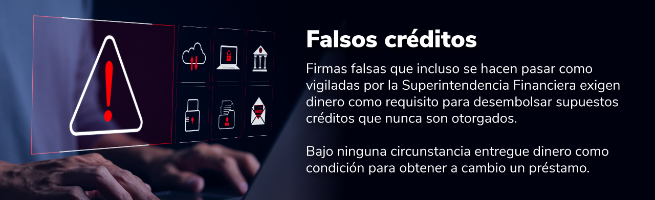 Falsos préstamos: Firmas falsas que incluso se hacen pasar como vigiladas por la Superfinanciera exigen dinero como requisito para desembolsar supuestos créditos que nunca son otorgados. Bajo ninguna circunstancia entregue dinero como condición ....